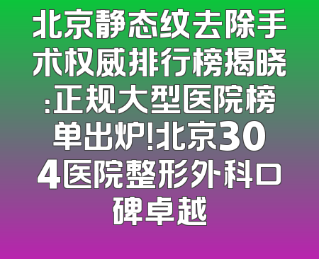 北京静态纹去除手术权威排行榜揭晓：正规大型医院榜单出炉！北京304医院整形外科口碑卓越
