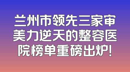兰州市领先三家审美力逆天的整容医院榜单重磅出炉！
