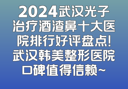2024武汉光子治疗酒渣鼻十大医院排行好评盘点！武汉韩美整形医院口碑值得信赖~