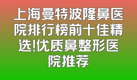 上海曼特波隆鼻医院排行榜前十佳精选！优质鼻整形医院推荐