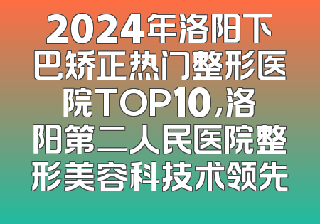 2024年洛阳下巴矫正热门整形医院TOP10，洛阳第二人民医院整形美容科技术领先