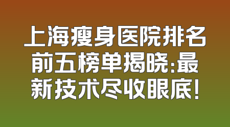 上海瘦身医院排名前五榜单揭晓：最新技术尽收眼底！