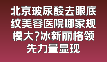 北京玻尿酸去眼底纹美容医院哪家规模大？冰新丽格领先力量显现