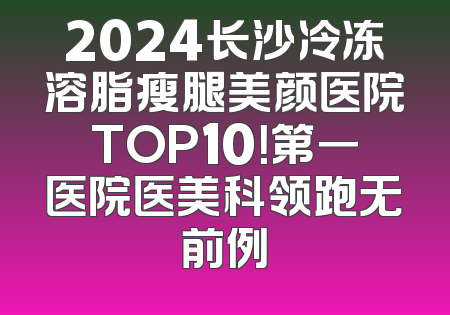2024长沙冷冻溶脂瘦腿美颜医院TOP10！第一医院医美科领跑无前例