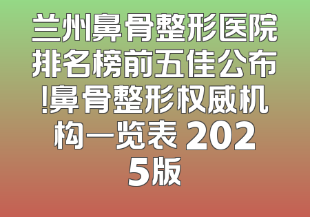 兰州鼻骨整形医院排名榜前五佳公布！鼻骨整形权威机构一览表 2025版