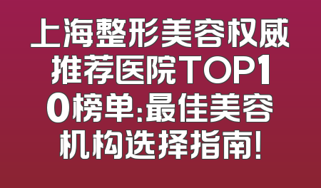 上海整形美容权威推荐医院TOP10榜单：最佳美容机构选择指南！