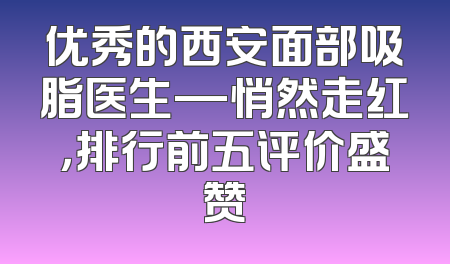 优秀的西安面部吸脂医生—悄然走红，排行前五评价盛赞