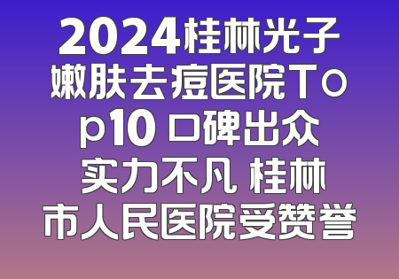 2024桂林光子嫩肤去痘医院Top10 口碑出众 实力不凡 桂林市人民医院受赞誉