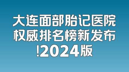 大连面部胎记医院权威排名榜新发布！2024版
