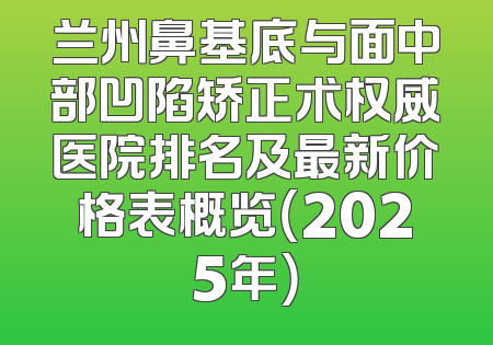 兰州鼻基底与面中部凹陷矫正术权威医院排名及最新价格表概览（2025年）