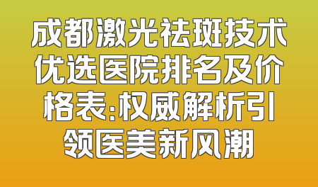成都激光祛斑技术优选医院排名及价格表：权威解析引领医美新风潮