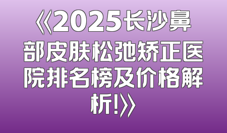 《2025长沙鼻部皮肤松弛矫正医院排名榜及价格解析！》