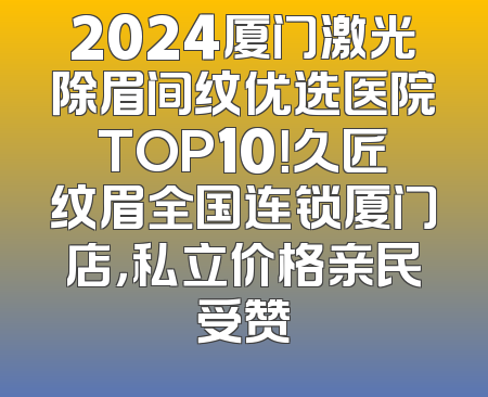 2024厦门激光除眉间纹优选医院TOP10！久匠纹眉全国连锁厦门店，私立价格亲民受赞