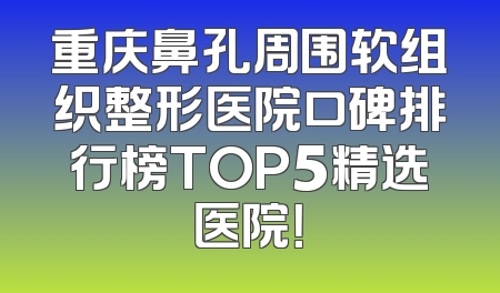重庆鼻孔周围软组织整形医院口碑排行榜TOP5精选医院！