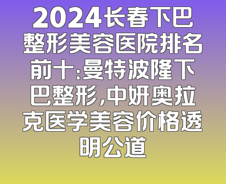 2024长春下巴整形美容医院排名前十：曼特波隆下巴整形，中妍奥拉克医学美容价格透明公道