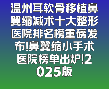 温州耳软骨移植鼻翼缩减术十大整形医院排名榜重磅发布！鼻翼缩小手术医院榜单出炉！2025版