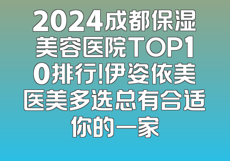 2024成都保湿美容医院TOP10排行！伊姿依美医美多选总有合适你的一家