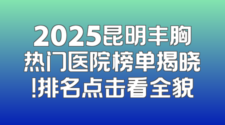2025昆明丰胸热门医院榜单揭晓！排名点击看全貌