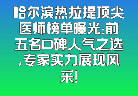 哈尔滨热拉提顶尖医师榜单曝光：前五名口碑人气之选，专家实力展现风采！