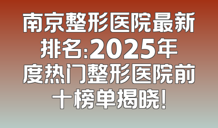 南京整形医院最新排名：2025年度热门整形医院前十榜单揭晓！
