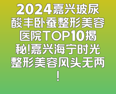 2024嘉兴玻尿酸丰卧蚕整形美容医院TOP10揭秘！嘉兴海宁时光整形美容风头无两！