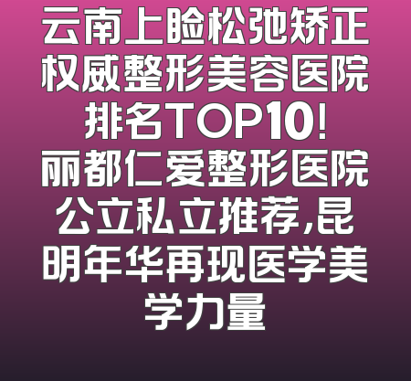 云南上睑松弛矫正权威整形美容医院排名TOP10！丽都仁爱整形医院公立私立推荐，昆明年华再现医学美学力量