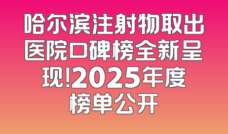 哈尔滨注射物取出医院口碑榜全新呈现！2025年度榜单公开