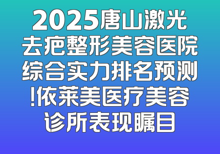 2025唐山激光去疤整形美容医院综合实力排名预测！依莱美医疗美容诊所表现瞩目