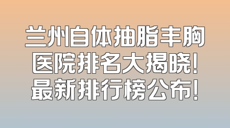 兰州自体抽脂丰胸医院排名大揭晓！最新排行榜公布！