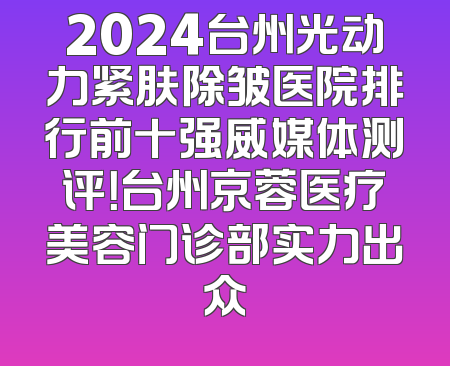 2024台州光动力紧肤除皱医院排行前十强威媒体测评！台州京蓉医疗美容门诊部实力出众