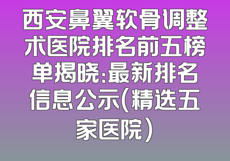 西安鼻翼软骨调整术医院排名前五榜单揭晓：最新排名信息公示（精选五家医院）