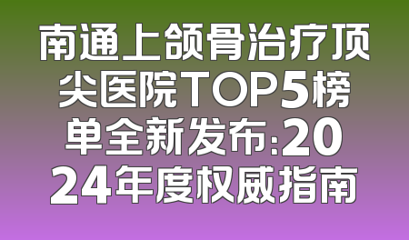 南通上颌骨治疗顶尖医院TOP5榜单全新发布：2024年度权威指南