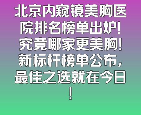 北京内窥镜美胸医院排名榜单出炉！究竟哪家更美胸！新标杆榜单公布，最佳之选就在今日！