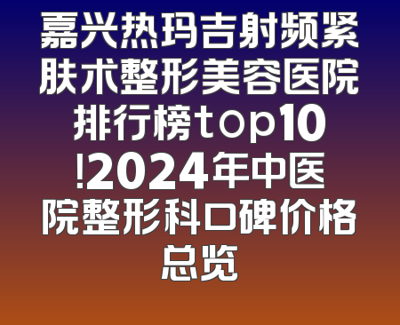 嘉兴热玛吉射频紧肤术整形美容医院排行榜top10！2024年中医院整形科口碑价格总览