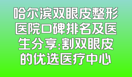 哈尔滨双眼皮整形医院口碑排名及医生分享：割双眼皮的优选医疗中心