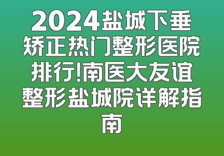 2024盐城下垂矫正热门整形医院排行！南医大友谊整形盐城院详解指南