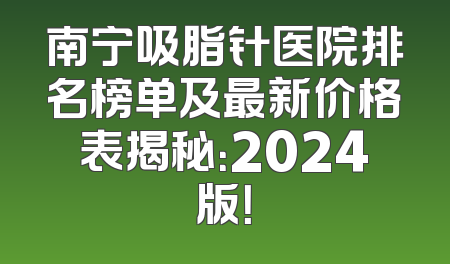 南宁吸脂针医院排名榜单及最新价格表揭秘：2024版！