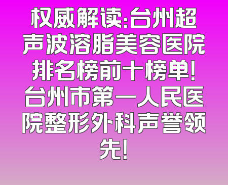 权威解读：台州超声波溶脂美容医院排名榜前十榜单！台州市第一人民医院整形外科声誉领先！