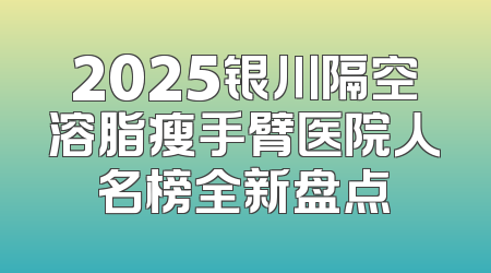 2025银川隔空溶脂瘦手臂医院人名榜全新盘点