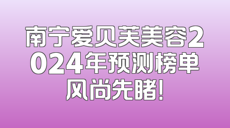 南宁爱贝芙美容2024年预测榜单风尚先睹！