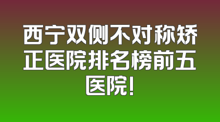 西宁双侧不对称矫正医院排名榜前五医院!