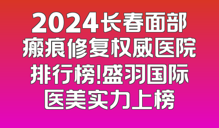 2024长春面部瘢痕修复权威医院排行榜！盛羽国际医美实力上榜