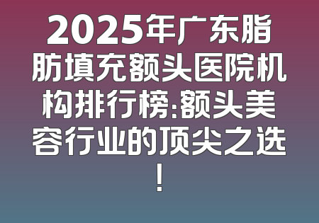 2025年广东脂肪填充额头医院机构排行榜：额头美容行业的顶尖之选！