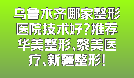 乌鲁木齐哪家整形医院技术好？推荐华美整形、黎美医疗、新疆整形！