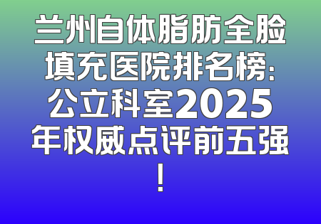 兰州自体脂肪全脸填充医院排名榜：公立科室2025年权威点评前五强！