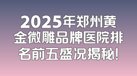 2025年郑州黄金微雕品牌医院排名前五盛况揭秘！
