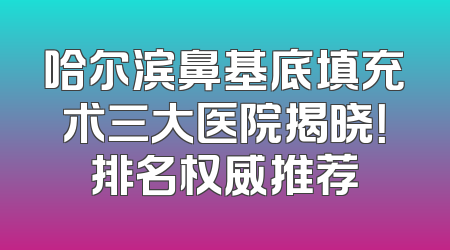 哈尔滨鼻基底填充术三大医院揭晓！排名权威推荐