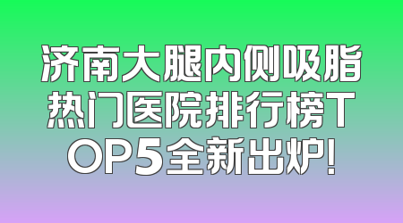 济南大腿内侧吸脂热门医院排行榜TOP5全新出炉！