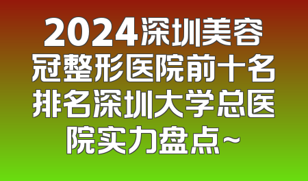 2024深圳美容冠整形医院前十名排名深圳大学总医院实力盘点~