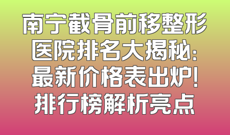 南宁截骨前移整形医院排名大揭秘：最新价格表出炉！排行榜解析亮点